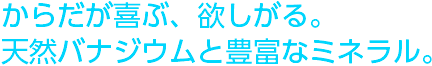 からだが喜ぶ、欲しがる。天然バナジウムと豊富なミネラル。