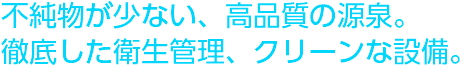 不純物が少ない、高品質の源泉。徹底した衛生管理、クリーンな設備。