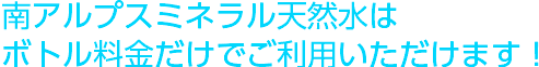南アルプスミネラル天然水はボトルの料金だけでご利用いただけます！