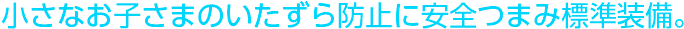小さなお子さまのいたずら防止に安全つまみ標準装備。