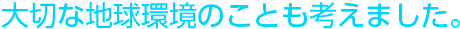 大切な地球環境のことも考えました。