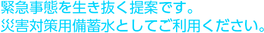 緊急事態を生き抜く提案です。災害対策用備蓄水としてご利用ください。