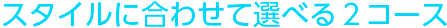 スタイルに合わせて選べる2コース