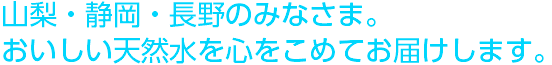 山梨・静岡・長野のみなさま。おいしい天然水を心を込めてお届けします。